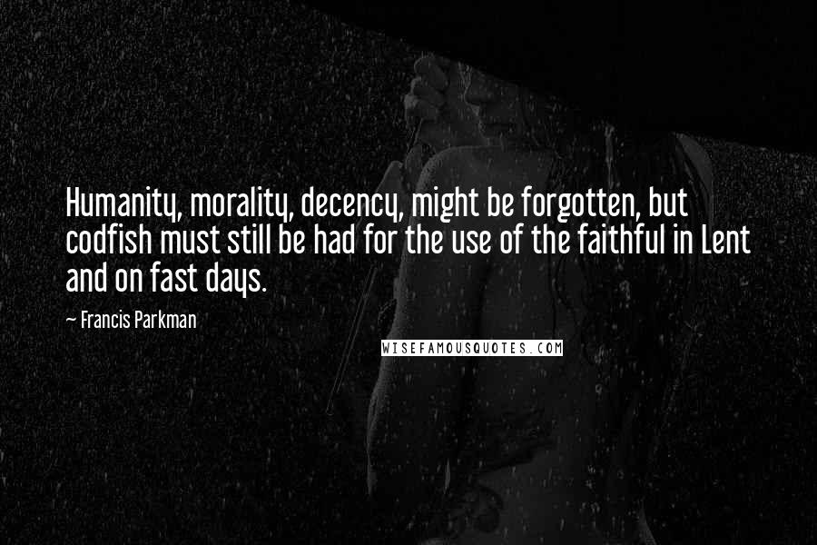 Francis Parkman Quotes: Humanity, morality, decency, might be forgotten, but codfish must still be had for the use of the faithful in Lent and on fast days.
