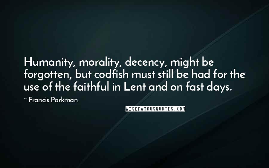 Francis Parkman Quotes: Humanity, morality, decency, might be forgotten, but codfish must still be had for the use of the faithful in Lent and on fast days.