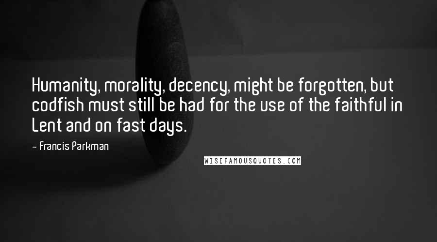 Francis Parkman Quotes: Humanity, morality, decency, might be forgotten, but codfish must still be had for the use of the faithful in Lent and on fast days.