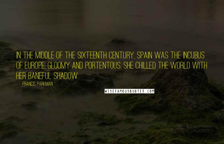 Francis Parkman Quotes: In the middle of the sixteenth century, Spain was the incubus of Europe. Gloomy and portentous, she chilled the world with her baneful shadow.
