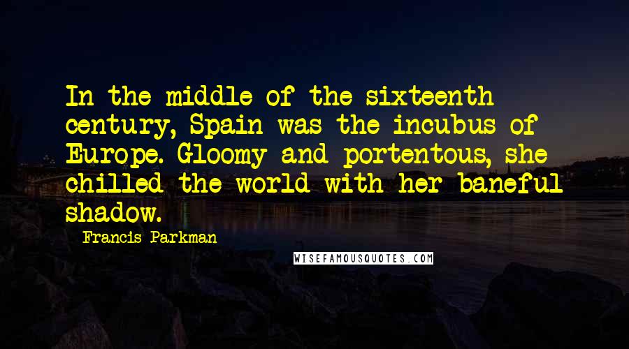 Francis Parkman Quotes: In the middle of the sixteenth century, Spain was the incubus of Europe. Gloomy and portentous, she chilled the world with her baneful shadow.