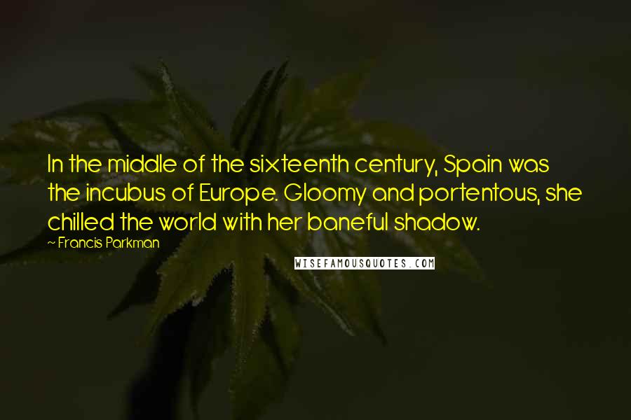 Francis Parkman Quotes: In the middle of the sixteenth century, Spain was the incubus of Europe. Gloomy and portentous, she chilled the world with her baneful shadow.