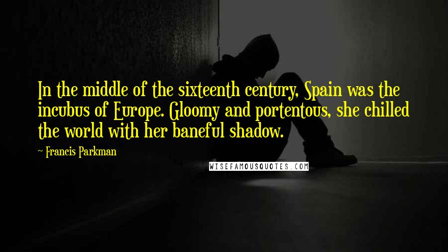 Francis Parkman Quotes: In the middle of the sixteenth century, Spain was the incubus of Europe. Gloomy and portentous, she chilled the world with her baneful shadow.