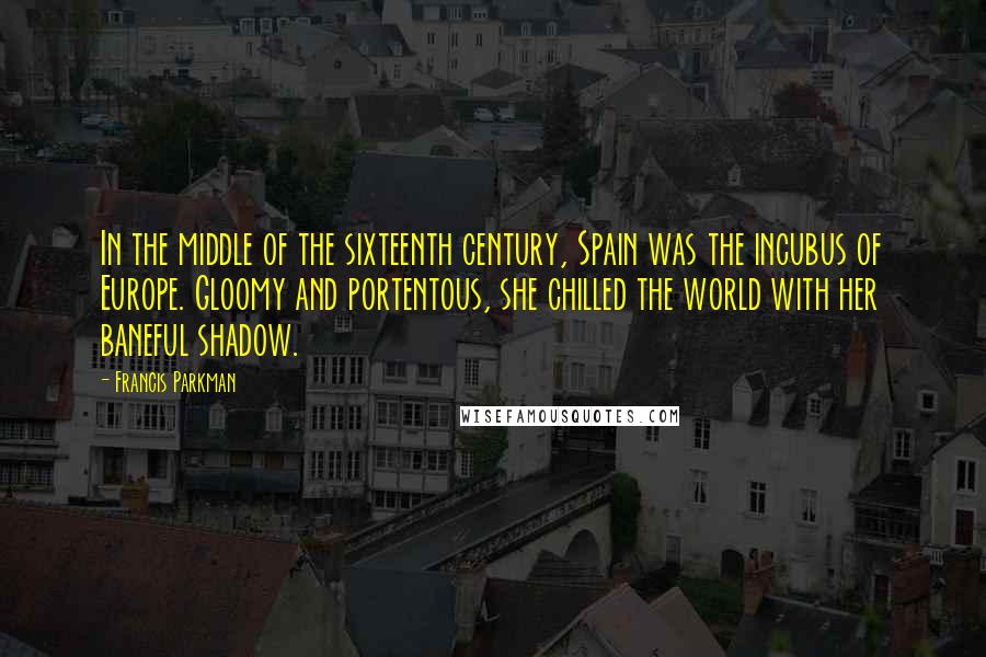 Francis Parkman Quotes: In the middle of the sixteenth century, Spain was the incubus of Europe. Gloomy and portentous, she chilled the world with her baneful shadow.