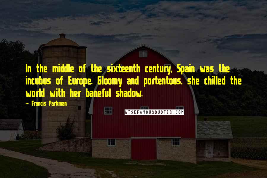Francis Parkman Quotes: In the middle of the sixteenth century, Spain was the incubus of Europe. Gloomy and portentous, she chilled the world with her baneful shadow.