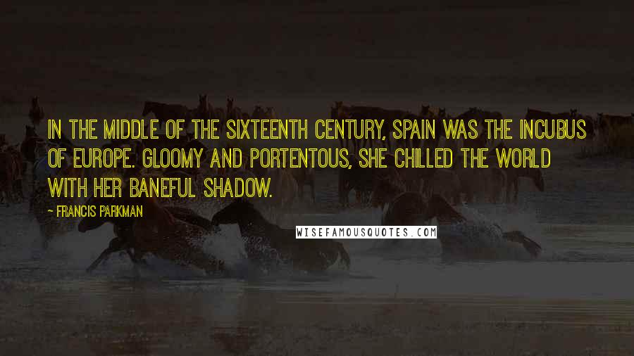 Francis Parkman Quotes: In the middle of the sixteenth century, Spain was the incubus of Europe. Gloomy and portentous, she chilled the world with her baneful shadow.