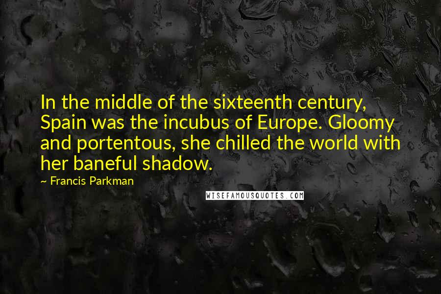 Francis Parkman Quotes: In the middle of the sixteenth century, Spain was the incubus of Europe. Gloomy and portentous, she chilled the world with her baneful shadow.