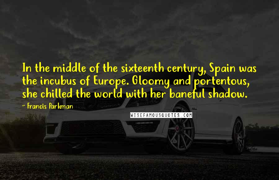 Francis Parkman Quotes: In the middle of the sixteenth century, Spain was the incubus of Europe. Gloomy and portentous, she chilled the world with her baneful shadow.