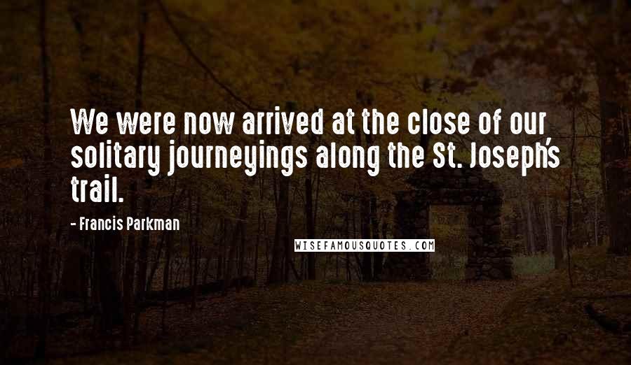Francis Parkman Quotes: We were now arrived at the close of our solitary journeyings along the St. Joseph's trail.