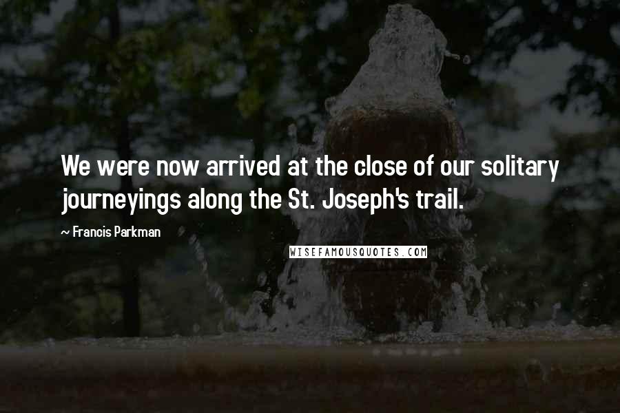 Francis Parkman Quotes: We were now arrived at the close of our solitary journeyings along the St. Joseph's trail.