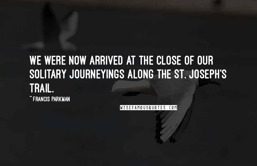 Francis Parkman Quotes: We were now arrived at the close of our solitary journeyings along the St. Joseph's trail.