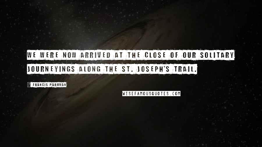 Francis Parkman Quotes: We were now arrived at the close of our solitary journeyings along the St. Joseph's trail.