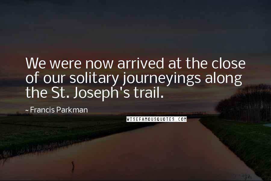 Francis Parkman Quotes: We were now arrived at the close of our solitary journeyings along the St. Joseph's trail.
