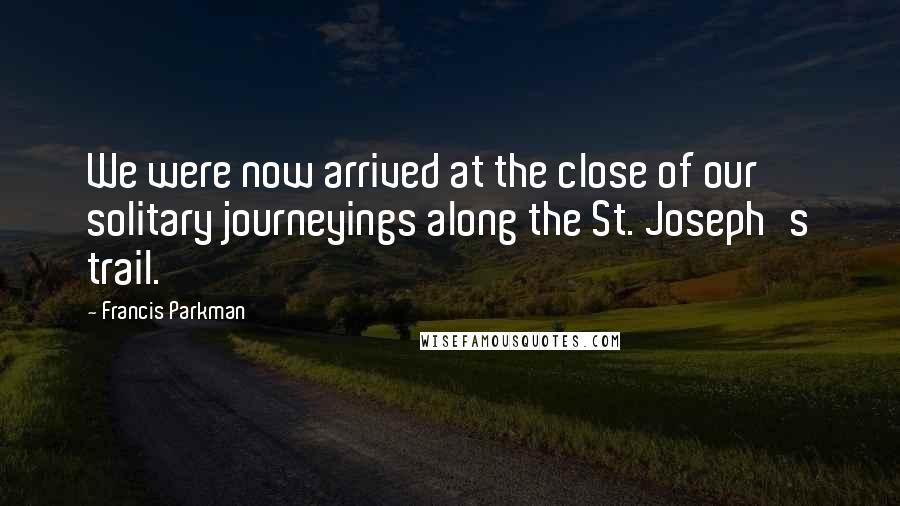 Francis Parkman Quotes: We were now arrived at the close of our solitary journeyings along the St. Joseph's trail.