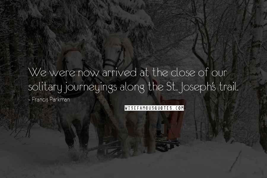 Francis Parkman Quotes: We were now arrived at the close of our solitary journeyings along the St. Joseph's trail.
