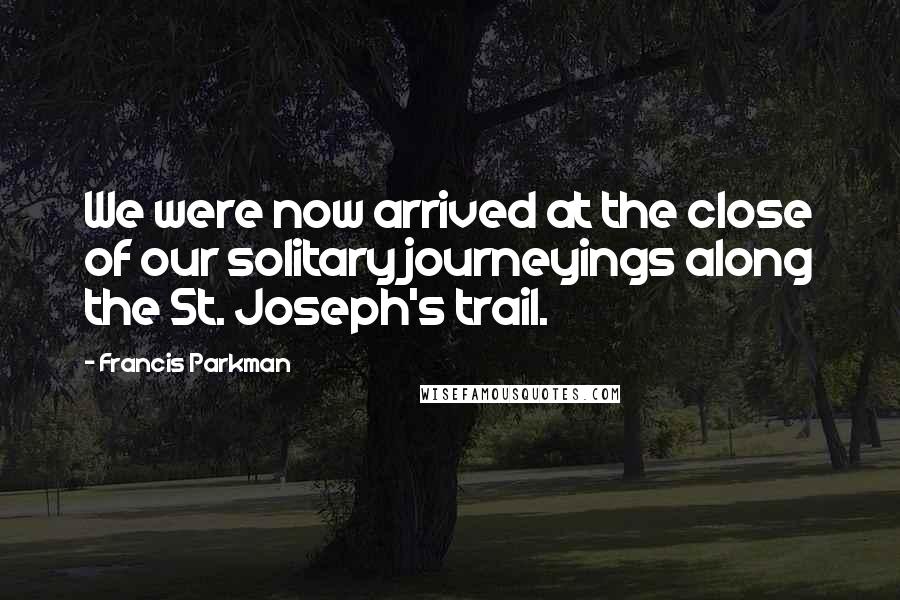 Francis Parkman Quotes: We were now arrived at the close of our solitary journeyings along the St. Joseph's trail.
