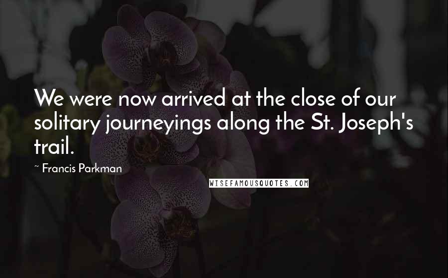 Francis Parkman Quotes: We were now arrived at the close of our solitary journeyings along the St. Joseph's trail.
