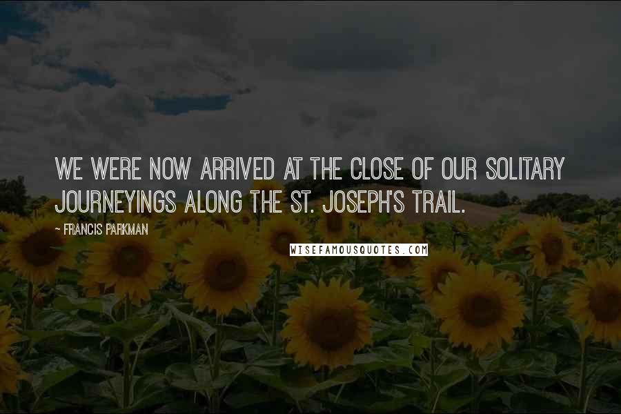 Francis Parkman Quotes: We were now arrived at the close of our solitary journeyings along the St. Joseph's trail.