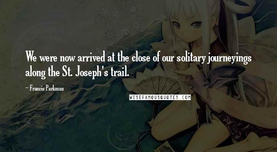 Francis Parkman Quotes: We were now arrived at the close of our solitary journeyings along the St. Joseph's trail.