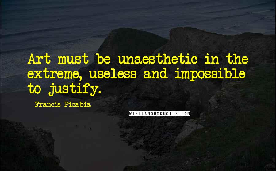 Francis Picabia Quotes: Art must be unaesthetic in the extreme, useless and impossible to justify.