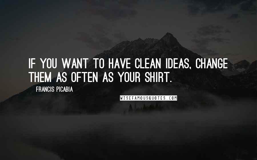Francis Picabia Quotes: If you want to have clean ideas, change them as often as your shirt.