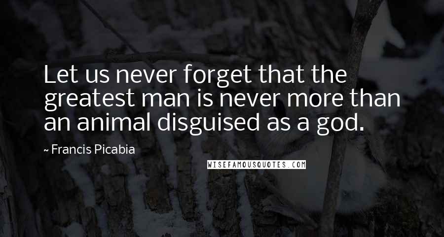 Francis Picabia Quotes: Let us never forget that the greatest man is never more than an animal disguised as a god.