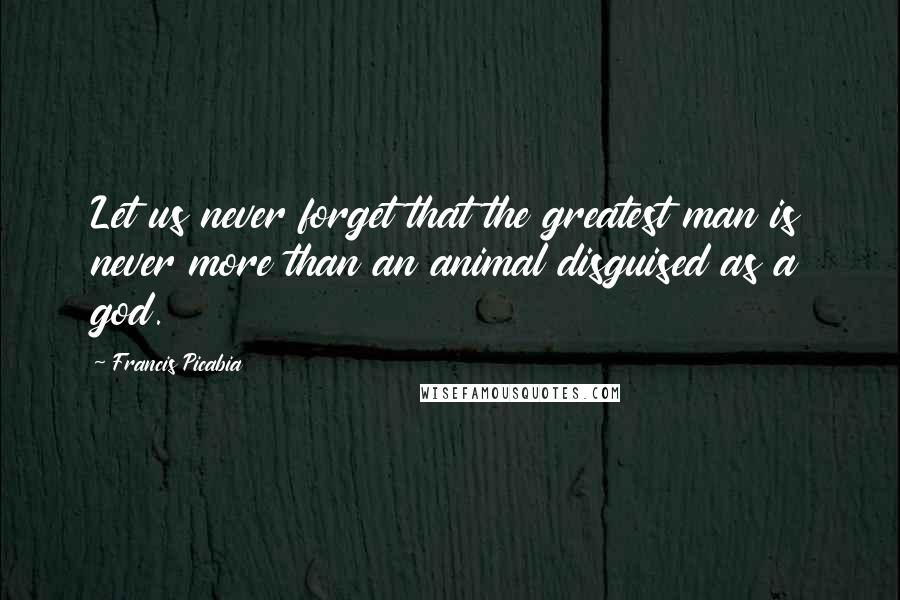 Francis Picabia Quotes: Let us never forget that the greatest man is never more than an animal disguised as a god.