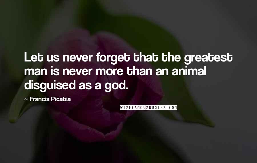 Francis Picabia Quotes: Let us never forget that the greatest man is never more than an animal disguised as a god.