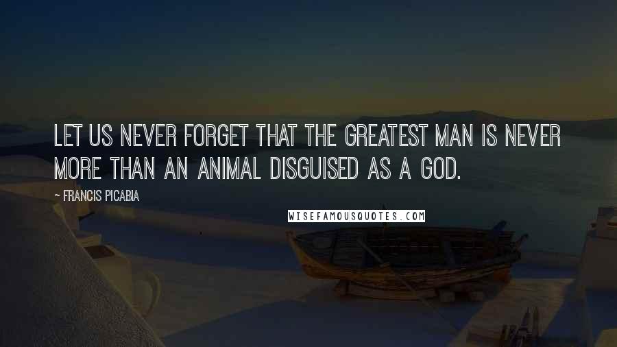 Francis Picabia Quotes: Let us never forget that the greatest man is never more than an animal disguised as a god.