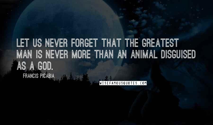 Francis Picabia Quotes: Let us never forget that the greatest man is never more than an animal disguised as a god.