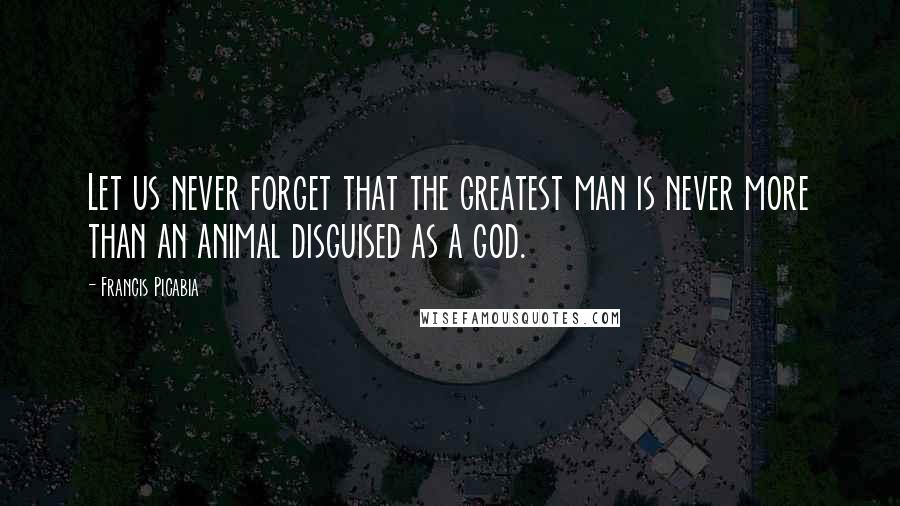 Francis Picabia Quotes: Let us never forget that the greatest man is never more than an animal disguised as a god.