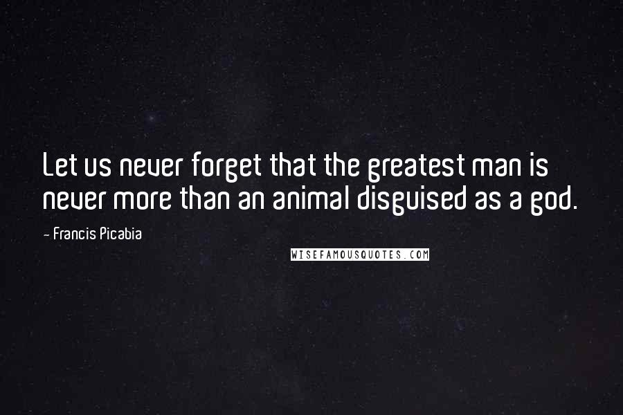 Francis Picabia Quotes: Let us never forget that the greatest man is never more than an animal disguised as a god.