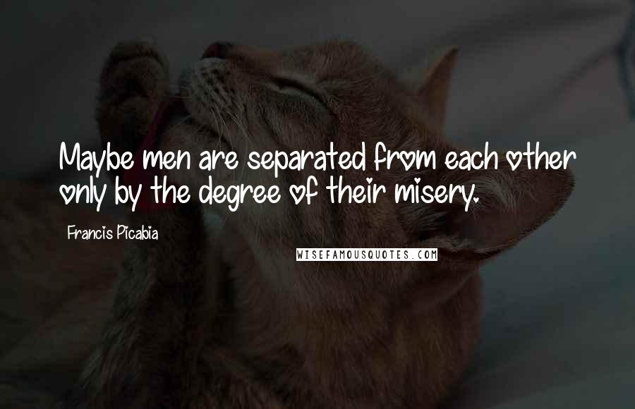 Francis Picabia Quotes: Maybe men are separated from each other only by the degree of their misery.