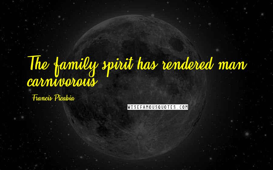 Francis Picabia Quotes: The family spirit has rendered man carnivorous.