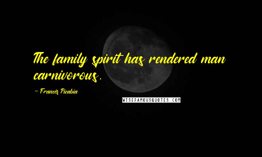 Francis Picabia Quotes: The family spirit has rendered man carnivorous.