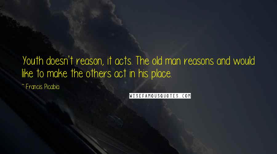Francis Picabia Quotes: Youth doesn't reason, it acts. The old man reasons and would like to make the others act in his place.