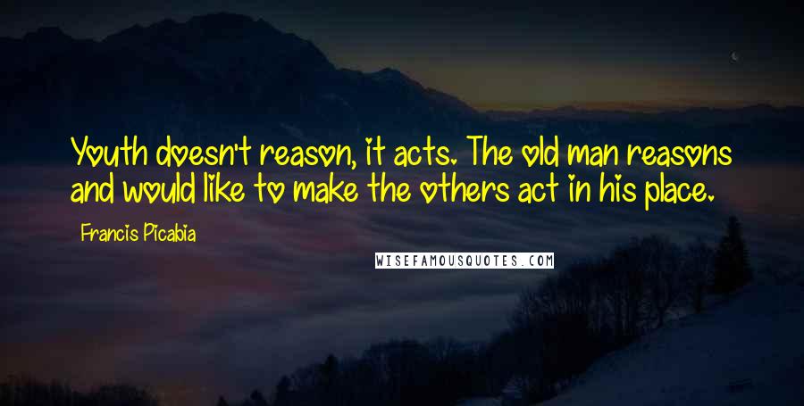 Francis Picabia Quotes: Youth doesn't reason, it acts. The old man reasons and would like to make the others act in his place.