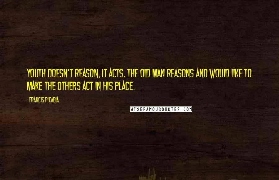 Francis Picabia Quotes: Youth doesn't reason, it acts. The old man reasons and would like to make the others act in his place.