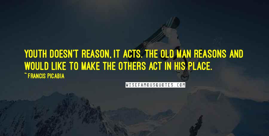 Francis Picabia Quotes: Youth doesn't reason, it acts. The old man reasons and would like to make the others act in his place.