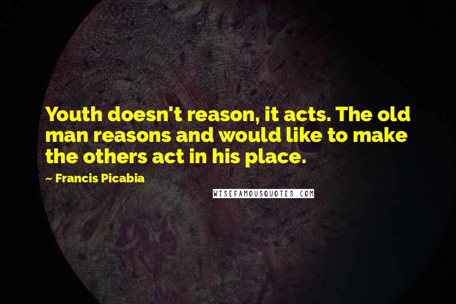 Francis Picabia Quotes: Youth doesn't reason, it acts. The old man reasons and would like to make the others act in his place.