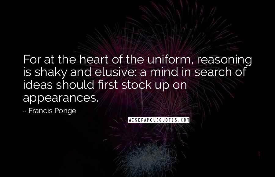 Francis Ponge Quotes: For at the heart of the uniform, reasoning is shaky and elusive: a mind in search of ideas should first stock up on appearances.