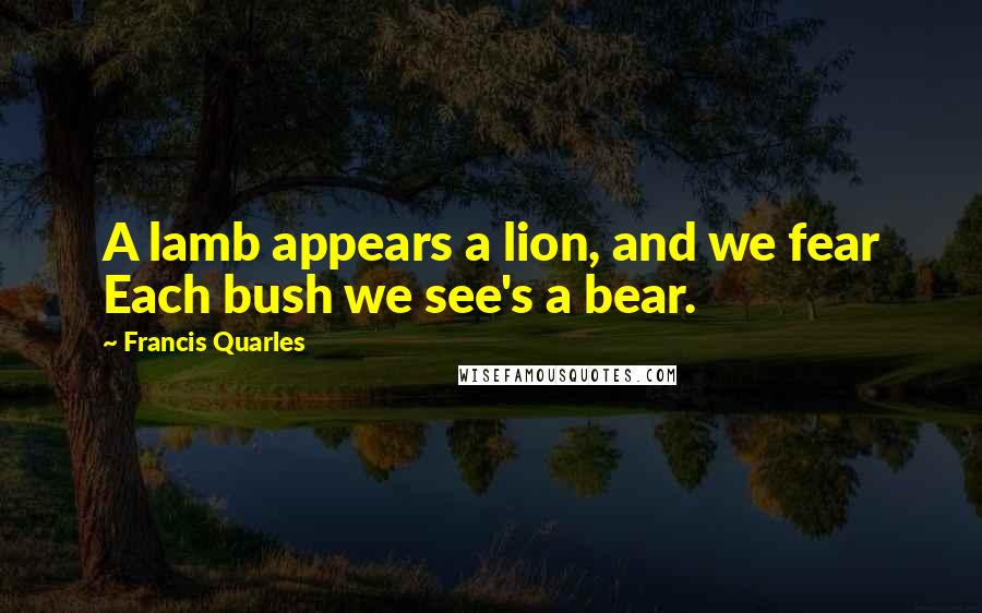 Francis Quarles Quotes: A lamb appears a lion, and we fear Each bush we see's a bear.