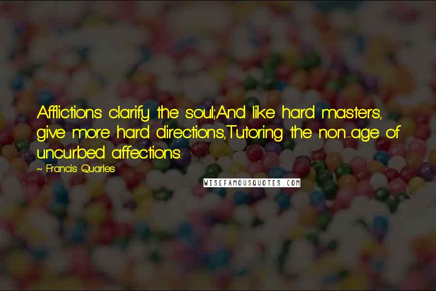 Francis Quarles Quotes: Afflictions clarify the soul;And like hard masters, give more hard directions,Tutoring the non-age of uncurbed affections.