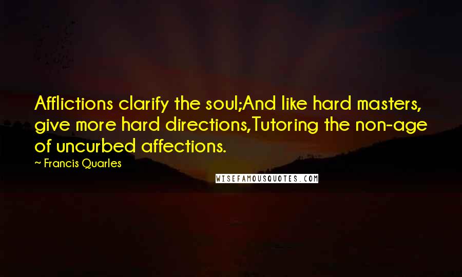 Francis Quarles Quotes: Afflictions clarify the soul;And like hard masters, give more hard directions,Tutoring the non-age of uncurbed affections.