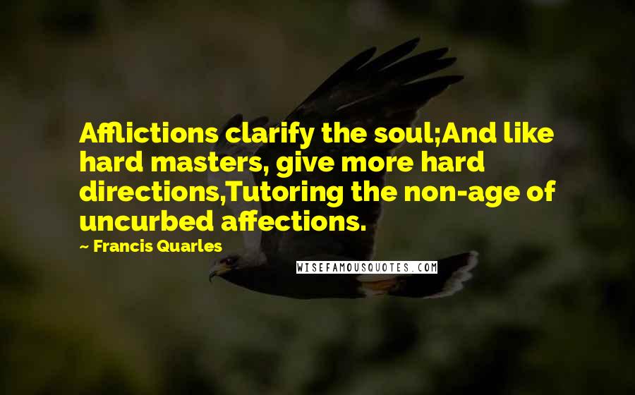 Francis Quarles Quotes: Afflictions clarify the soul;And like hard masters, give more hard directions,Tutoring the non-age of uncurbed affections.