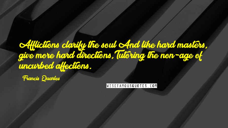 Francis Quarles Quotes: Afflictions clarify the soul;And like hard masters, give more hard directions,Tutoring the non-age of uncurbed affections.