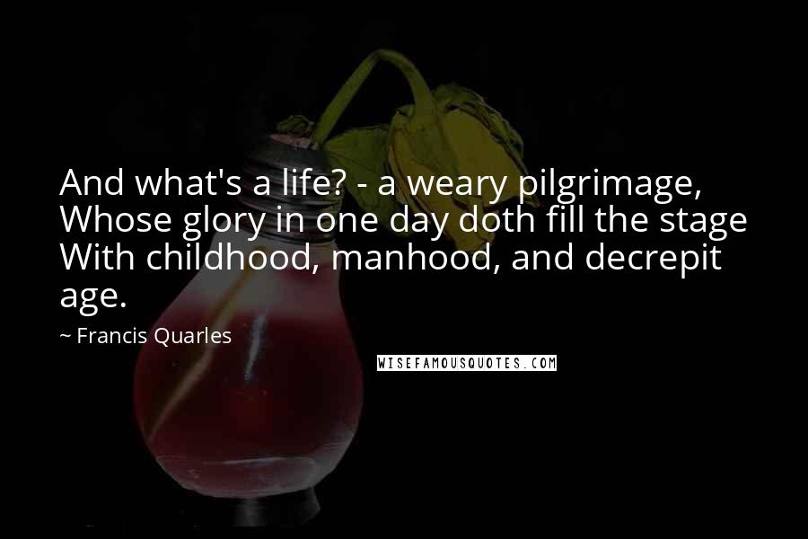 Francis Quarles Quotes: And what's a life? - a weary pilgrimage, Whose glory in one day doth fill the stage With childhood, manhood, and decrepit age.