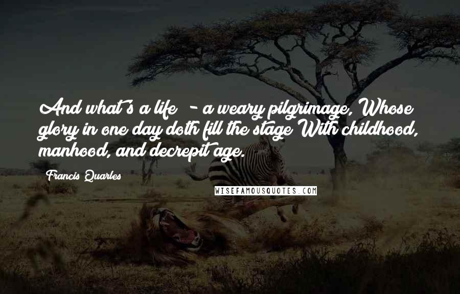 Francis Quarles Quotes: And what's a life? - a weary pilgrimage, Whose glory in one day doth fill the stage With childhood, manhood, and decrepit age.
