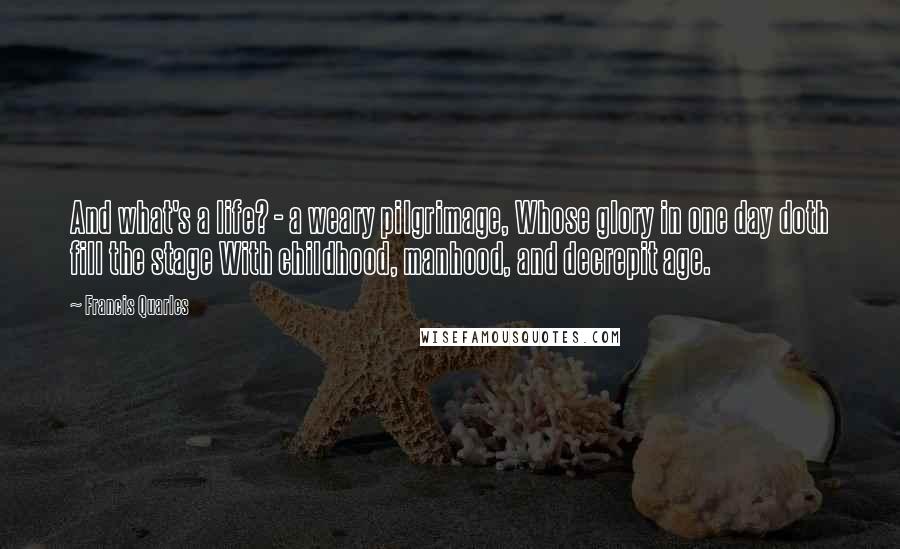 Francis Quarles Quotes: And what's a life? - a weary pilgrimage, Whose glory in one day doth fill the stage With childhood, manhood, and decrepit age.