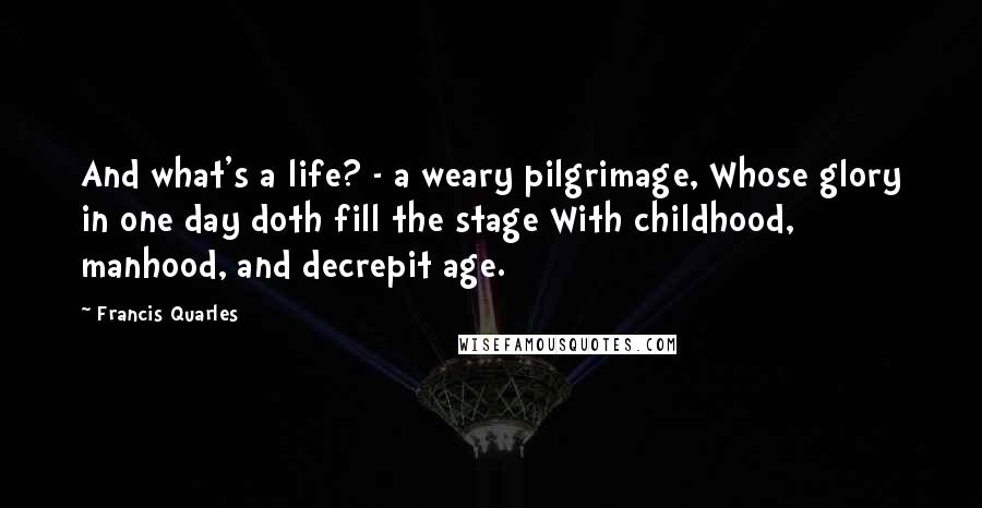 Francis Quarles Quotes: And what's a life? - a weary pilgrimage, Whose glory in one day doth fill the stage With childhood, manhood, and decrepit age.